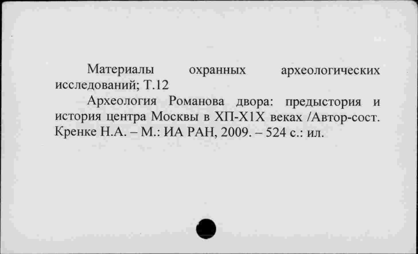 ﻿Материалы охранных археологических исследований; Т.12
Археология Романова двора: предыстория и история центра Москвы в ХП-Х1Х веках /Автор-сост. Кренке Н.А. - М.: ИА РАН, 2009. - 524 с.: ил.